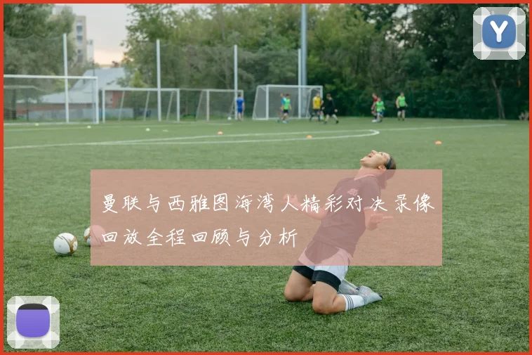 曼联与西雅图海湾人精彩对决录像回放全程回顾与分析