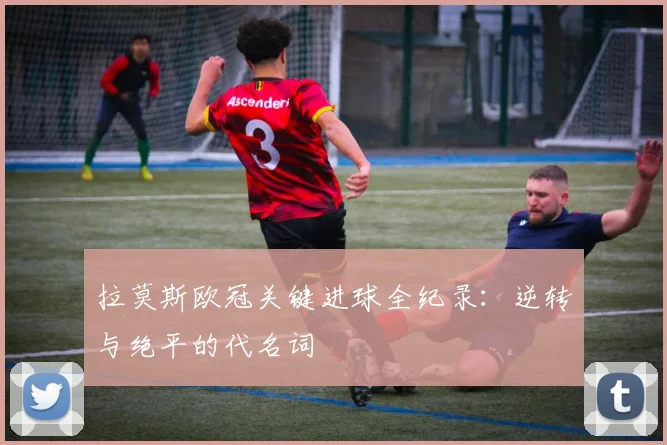 拉莫斯欧冠关键进球全纪录：逆转与绝平的代名词