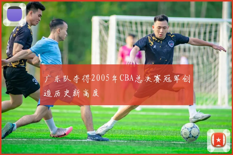 广东队夺得2005年CBA总决赛冠军创造历史新高度