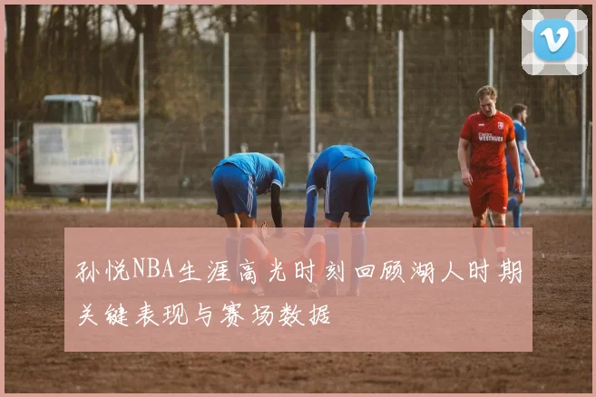 孙悦NBA生涯高光时刻回顾湖人时期关键表现与赛场数据